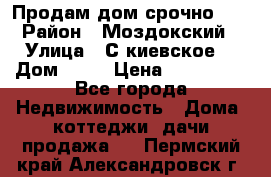 Продам дом срочно!!! › Район ­ Моздокский › Улица ­ С.киевское  › Дом ­ 22 › Цена ­ 650 000 - Все города Недвижимость » Дома, коттеджи, дачи продажа   . Пермский край,Александровск г.